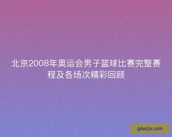 北京2008年奥运会男子篮球比赛完整赛程及各场次精彩回顾