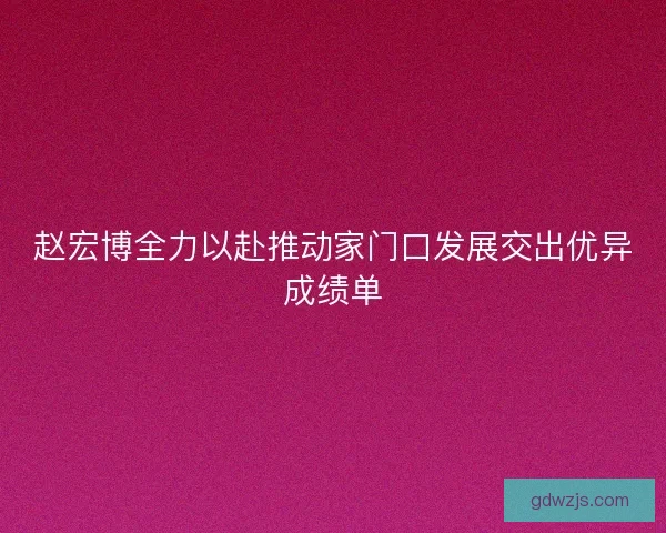 赵宏博全力以赴推动家门口发展交出优异成绩单