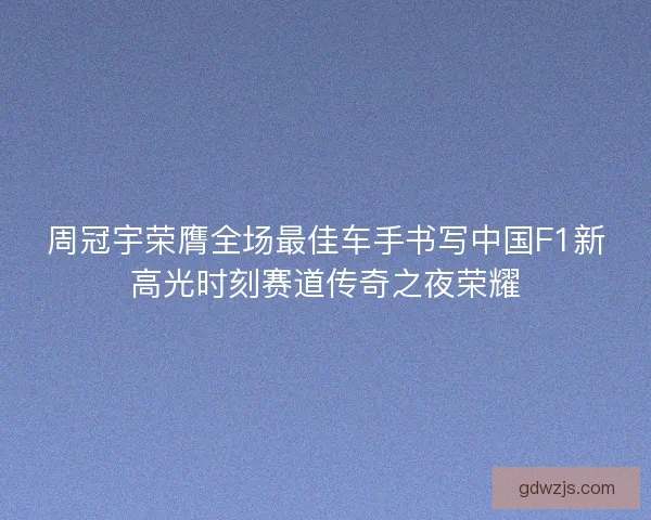 周冠宇荣膺全场最佳车手书写中国F1新高光时刻赛道传奇之夜荣耀