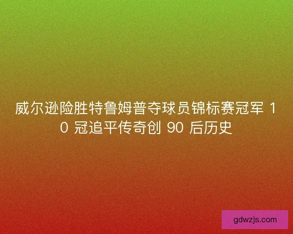 威尔逊险胜特鲁姆普夺球员锦标赛冠军 10 冠追平传奇创 90 后历史