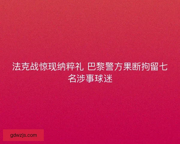 法克战惊现纳粹礼 巴黎警方果断拘留七名涉事球迷