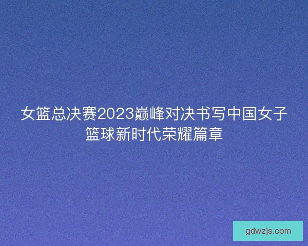 女篮总决赛2023巅峰对决书写中国女子篮球新时代荣耀篇章