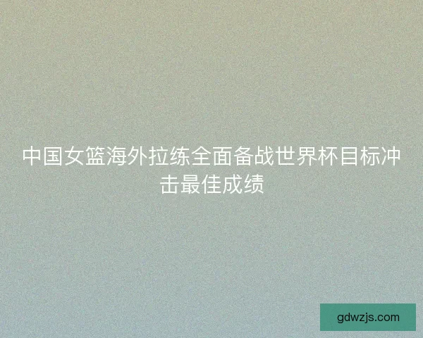中国女篮海外拉练全面备战世界杯目标冲击最佳成绩