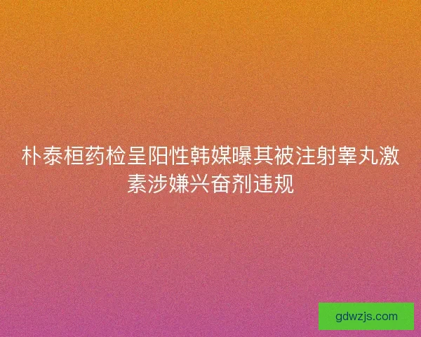 朴泰桓药检呈阳性韩媒曝其被注射睾丸激素涉嫌兴奋剂违规